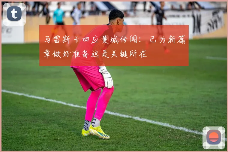 马雷斯卡回应曼城传闻：已为新篇章做好准备这是关键所在