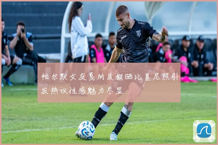 帕尔默女友戛纳度假晒比基尼照引发热议性感魅力尽显