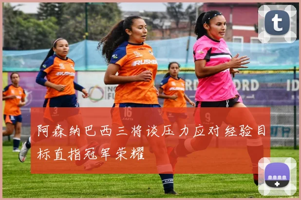 阿森纳巴西三将谈压力应对经验目标直指冠军荣耀